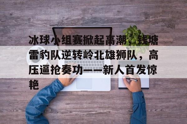 包含冰球小组赛掀起高潮，钱塘雷豹队逆转岭北雄狮队，高压逼抢奏功——新人首发惊艳的词条