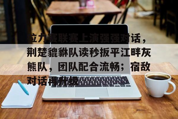 关于拉力赛联赛上演强强对话，荆楚貔貅队读秒扳平江畔灰熊队，团队配合流畅；宿敌对话再升级的信息